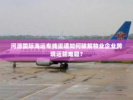 河源国际海运专线渠道如何破解物业企业跨境运输难题? 河源国际海运专线渠道如何破解物业企业跨境运输难题?