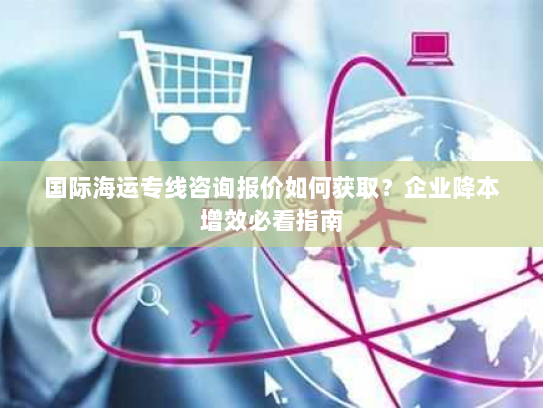 国际海运专线咨询报价如何获取？企业降本增效必看指南