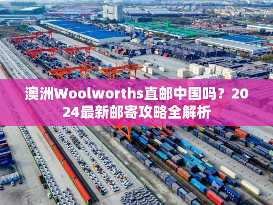 澳洲Woolworths直邮中国吗？2024最新邮寄攻略全解析