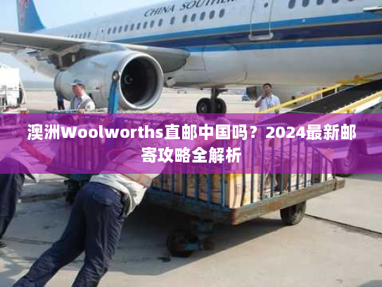 澳洲Woolworths直邮中国吗？2024最新邮寄攻略全解析