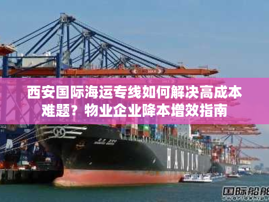 西安国际海运专线如何解决高成本难题？物业企业降本增效指南