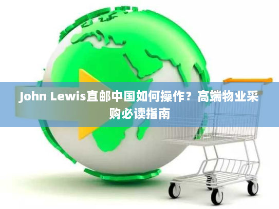 John Lewis直邮中国如何操作?高端物业采购必读指南 John Lewis直邮中国如何操作?高端物业采购必读指南