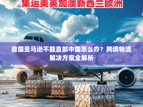 德国亚马逊不能直邮中国怎么办?跨境物流解决方案全解析 德国亚马逊不能直邮中国怎么办?跨境物流解决方案全解析