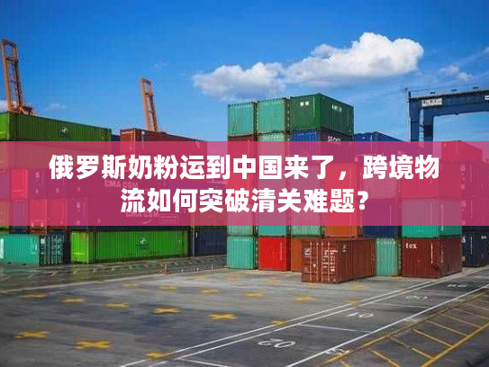 俄罗斯奶粉运到中国来了，跨境物流如何突破清关难题？