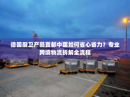 德国厨卫产品直邮中国如何省心省力？专业跨境物流拆解全流程