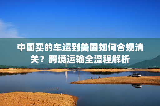 中国买的车运到美国如何合规清关？跨境运输全流程解析