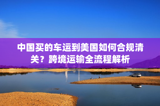 中国买的车运到美国如何合规清关？跨境运输全流程解析