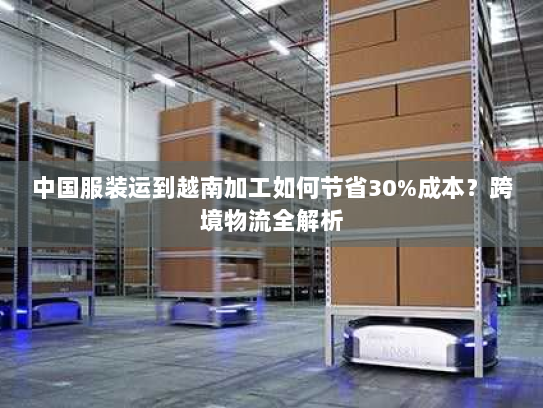 中国服装运到越南加工如何节省30%成本？跨境物流全解析