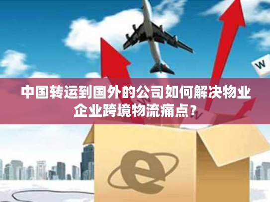 中国转运到国外的公司如何解决物业企业跨境物流痛点？