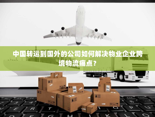 中国转运到国外的公司如何解决物业企业跨境物流痛点? 中国转运到国外的公司如何解决物业企业跨境物流痛点?