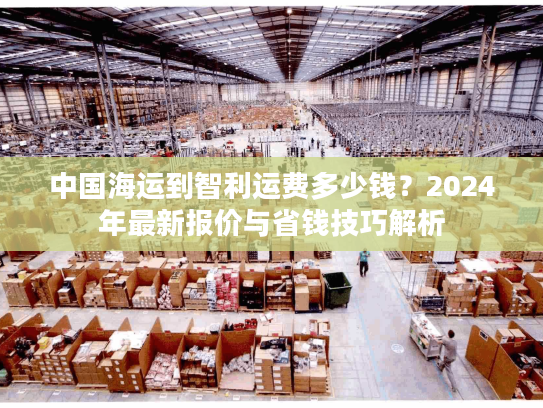 中国海运到智利运费多少钱？2024年最新报价与省钱技巧解析