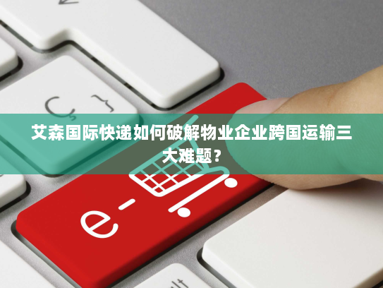 艾森国际快递如何破解物业企业跨国运输三大难题? 艾森国际快递如何破解物业企业跨国运输三大难题?