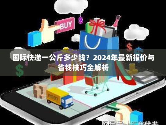 国际快递一公斤多少钱？2024年最新报价与省钱技巧全解析