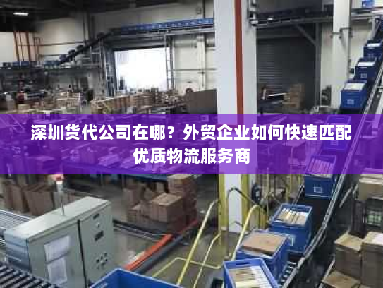 深圳货代公司在哪?外贸企业如何快速匹配优质物流服务商 深圳货代公司在哪?外贸企业如何快速匹配优质物流服务商