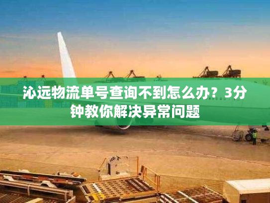 沁远物流单号查询不到怎么办？3分钟教你解决异常问题