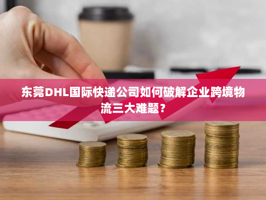 东莞DHL国际快递公司如何破解企业跨境物流三大难题? 东莞DHL国际快递公司如何破解企业跨境物流三大难题?