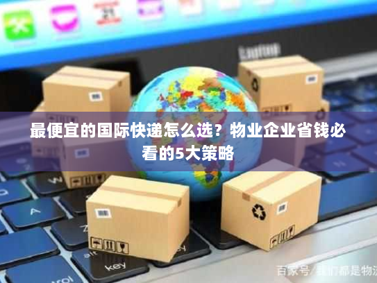 最便宜的国际快递怎么选？物业企业省钱必看的5大策略