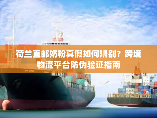 荷兰直邮奶粉真假如何辨别？跨境物流平台防伪验证指南