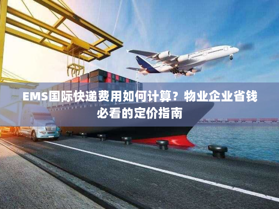 EMS国际快递费用如何计算？物业企业省钱必看的定价指南