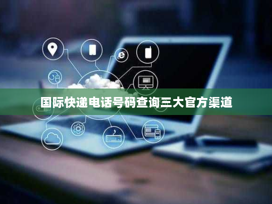 国际快递电话号码查询三大官方渠道 国际快递电话号码查询三大官方渠道