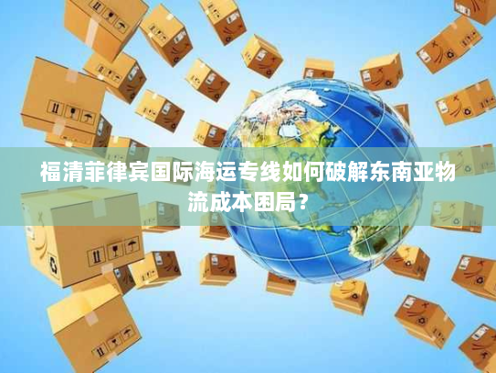 福清菲律宾国际海运专线如何破解东南亚物流成本困局？