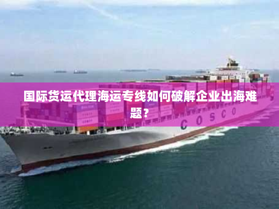 国际货运代理海运专线如何破解企业出海难题? 国际货运代理海运专线如何破解企业出海难题?