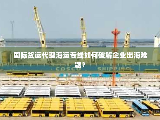 国际货运代理海运专线如何破解企业出海难题? 国际货运代理海运专线如何破解企业出海难题?