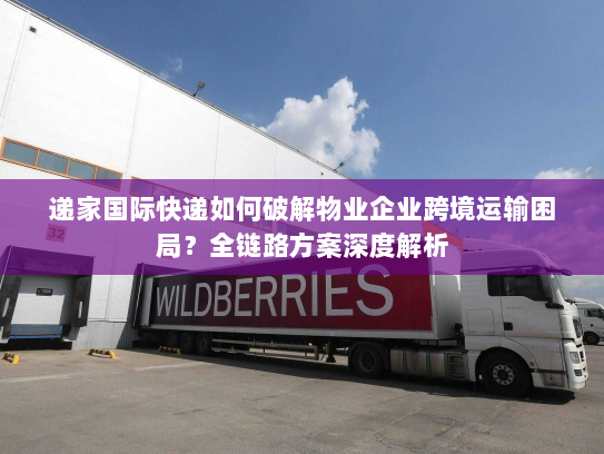 递家国际快递如何破解物业企业跨境运输困局？全链路方案深度解析