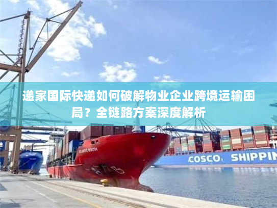 递家国际快递如何破解物业企业跨境运输困局？全链路方案深度解析