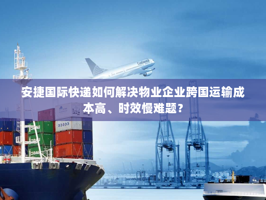 安捷国际快递如何解决物业企业跨国运输成本高、时效慢难题? 安捷国际快递如何解决物业企业跨国运输成本高、时效慢难题?