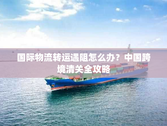 国际物流转运遇阻怎么办？中国跨境清关全攻略
