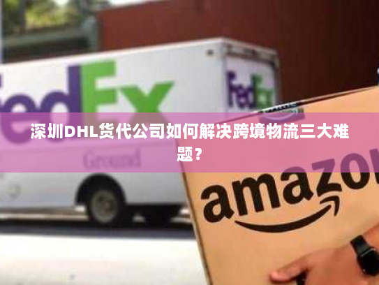 深圳DHL货代公司如何解决跨境物流三大难题？