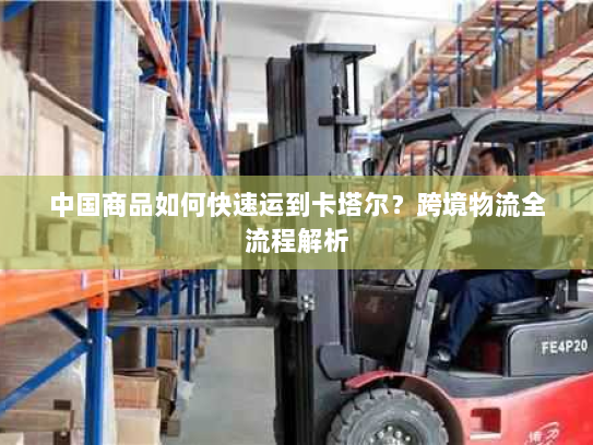 中国商品如何快速运到卡塔尔?跨境物流全流程解析 中国商品如何快速运到卡塔尔?跨境物流全流程解析