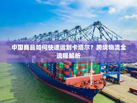 中国商品如何快速运到卡塔尔?跨境物流全流程解析 中国商品如何快速运到卡塔尔?跨境物流全流程解析