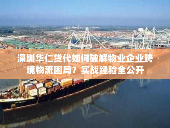 深圳华仁货代如何破解物业企业跨境物流困局？实战经验全公开