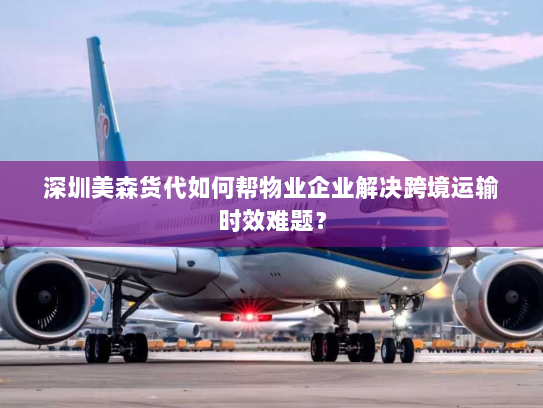 深圳美森货代如何帮物业企业解决跨境运输时效难题？