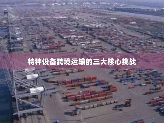 特种设备跨境运输的三大核心挑战 特种设备跨境运输的三大核心挑战