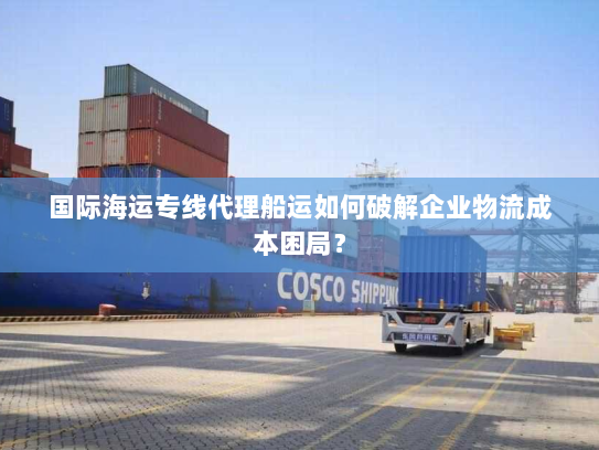国际海运专线代理船运如何破解企业物流成本困局? 国际海运专线代理船运如何破解企业物流成本困局?