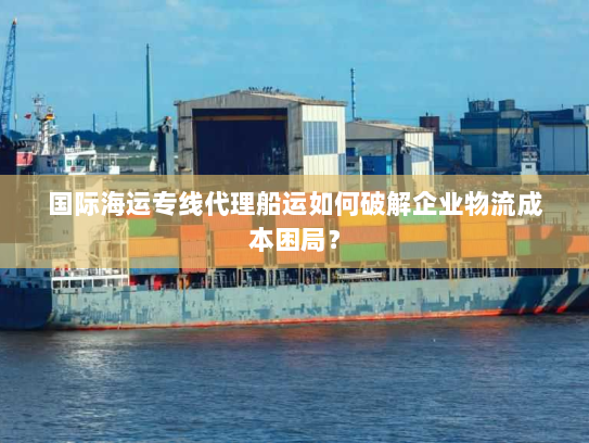 国际海运专线代理船运如何破解企业物流成本困局? 国际海运专线代理船运如何破解企业物流成本困局?