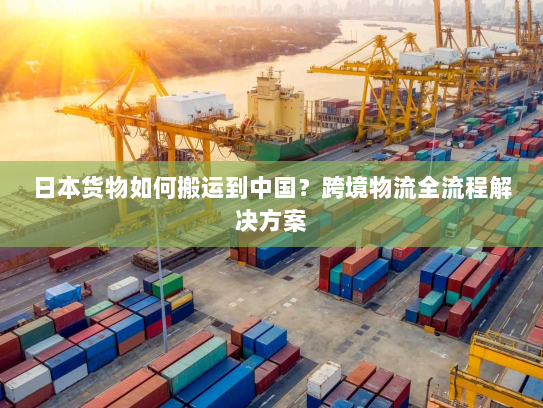 日本货物如何搬运到中国?跨境物流全流程解决方案 日本货物如何搬运到中国?跨境物流全流程解决方案