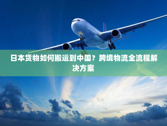日本货物如何搬运到中国?跨境物流全流程解决方案 日本货物如何搬运到中国?跨境物流全流程解决方案