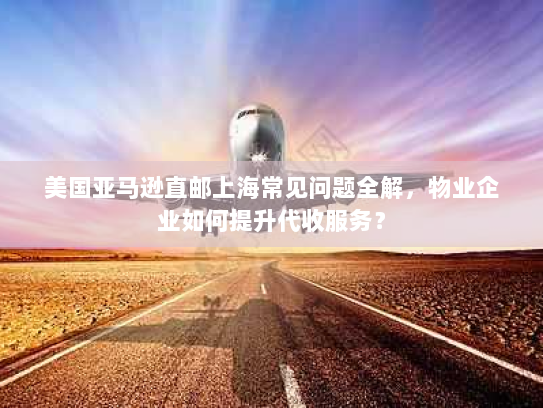 美国亚马逊直邮上海常见问题全解,物业企业如何提升代收服务? 美国亚马逊直邮上海常见问题全解,物业企业如何提升代收服务?