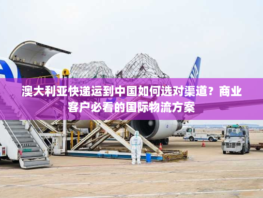 澳大利亚快递运到中国如何选对渠道？商业客户必看的国际物流方案