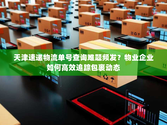 天津速递物流单号查询难题频发?物业企业如何高效追踪包裹动态 天津速递物流单号查询难题频发?物业企业如何高效追踪包裹动态