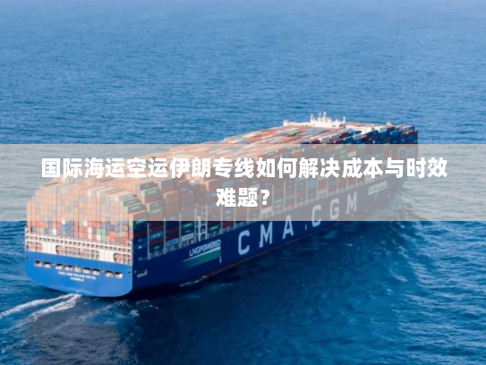国际海运空运伊朗专线如何解决成本与时效难题? 国际海运空运伊朗专线如何解决成本与时效难题?