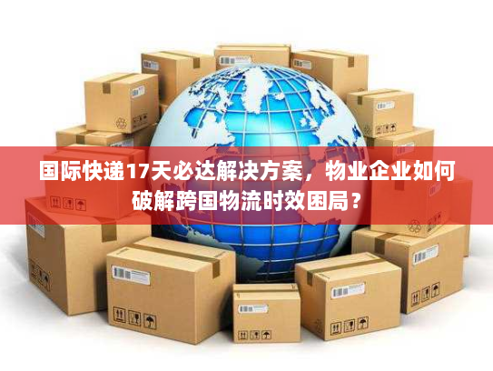 国际快递17天必达解决方案,物业企业如何破解跨国物流时效困局? 国际快递17天必达解决方案,物业企业如何破解跨国物流时效困局?