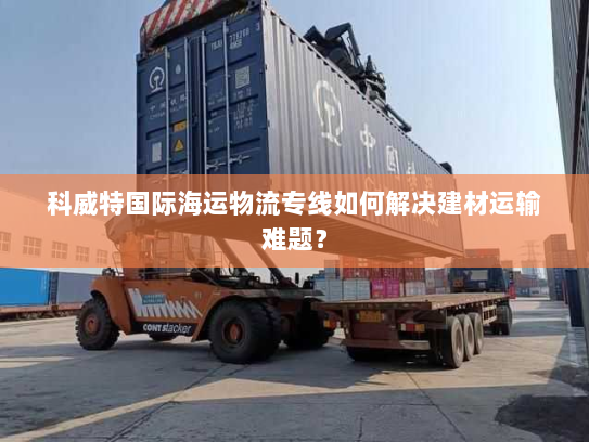 科威特国际海运物流专线如何解决建材运输难题? 科威特国际海运物流专线如何解决建材运输难题?