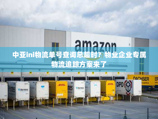 中亚ini物流单号查询总超时?物业企业专属物流追踪方案来了 中亚ini物流单号查询总超时?物业企业专属物流追踪方案来了