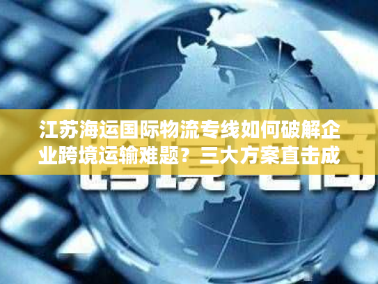 江苏海运国际物流专线如何破解企业跨境运输难题？三大方案直击成本时效痛点