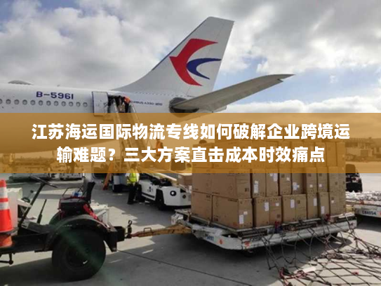 江苏海运国际物流专线如何破解企业跨境运输难题?三大方案直击成本时效痛点 江苏海运国际物流专线如何破解企业跨境运输难题?三大方案直击成本时效痛点